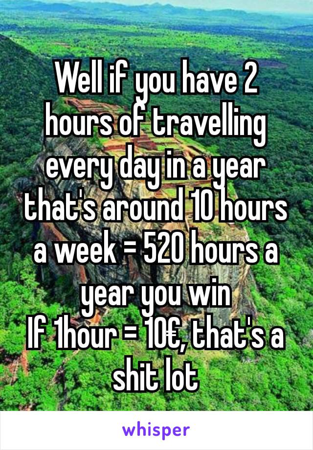 Well if you have 2 hours of travelling every day in a year that's around 10 hours a week = 520 hours a year you win
If 1hour = 10€, that's a shit lot
