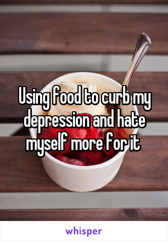 Using food to curb my depression and hate myself more for it 