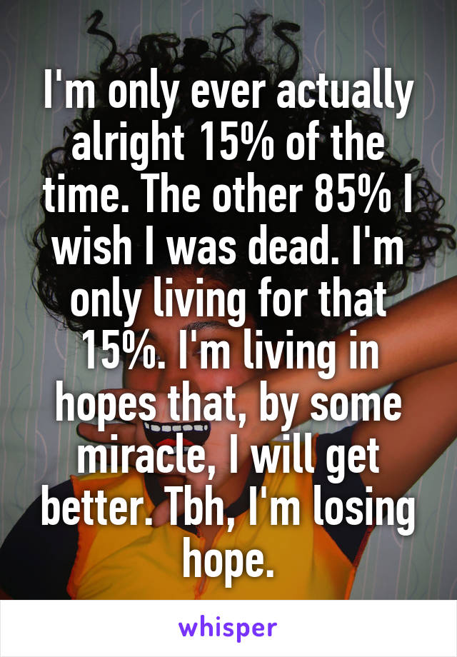 I'm only ever actually alright 15% of the time. The other 85% I wish I was dead. I'm only living for that 15%. I'm living in hopes that, by some miracle, I will get better. Tbh, I'm losing hope.