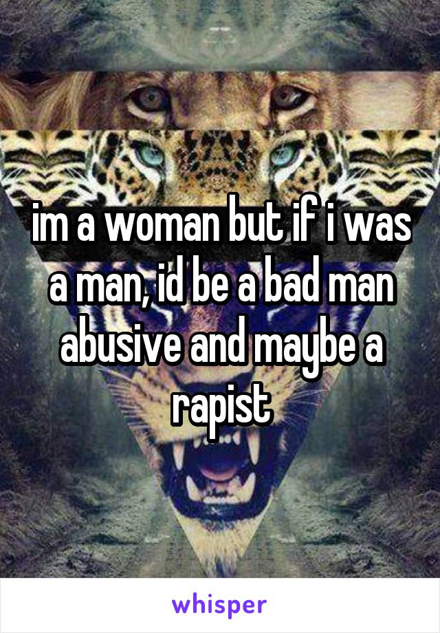 im a woman but if i was a man, id be a bad man abusive and maybe a rapist