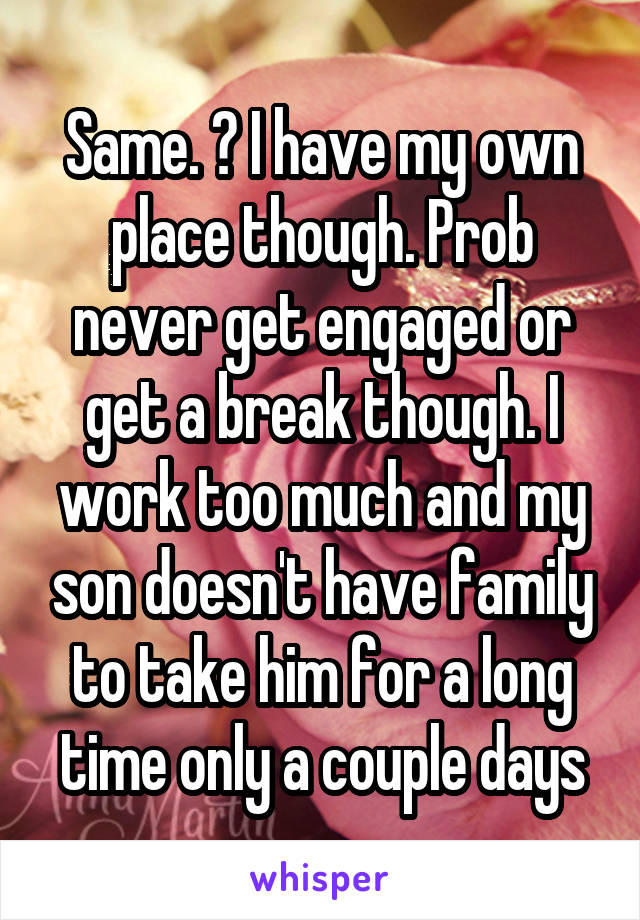 Same. 😔 I have my own place though. Prob never get engaged or get a break though. I work too much and my son doesn't have family to take him for a long time only a couple days