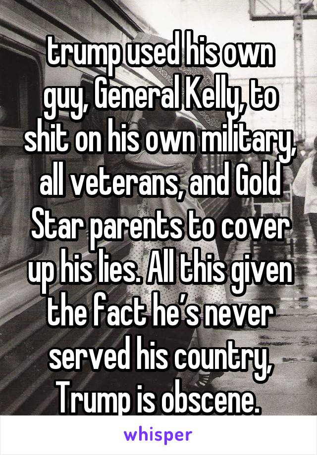 trump used his own guy, General Kelly, to shit on his own military, all veterans, and Gold Star parents to cover up his lies. All this given the fact he’s never served his country, Trump is obscene. 