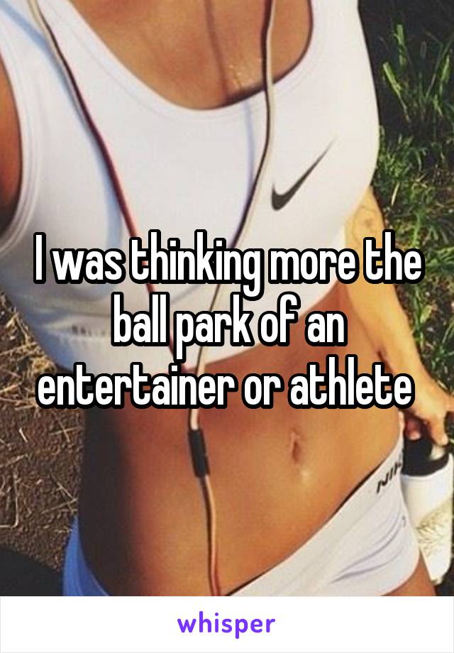 I was thinking more the ball park of an entertainer or athlete 