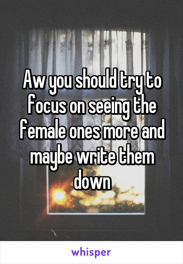 Aw you should try to focus on seeing the female ones more and maybe write them down