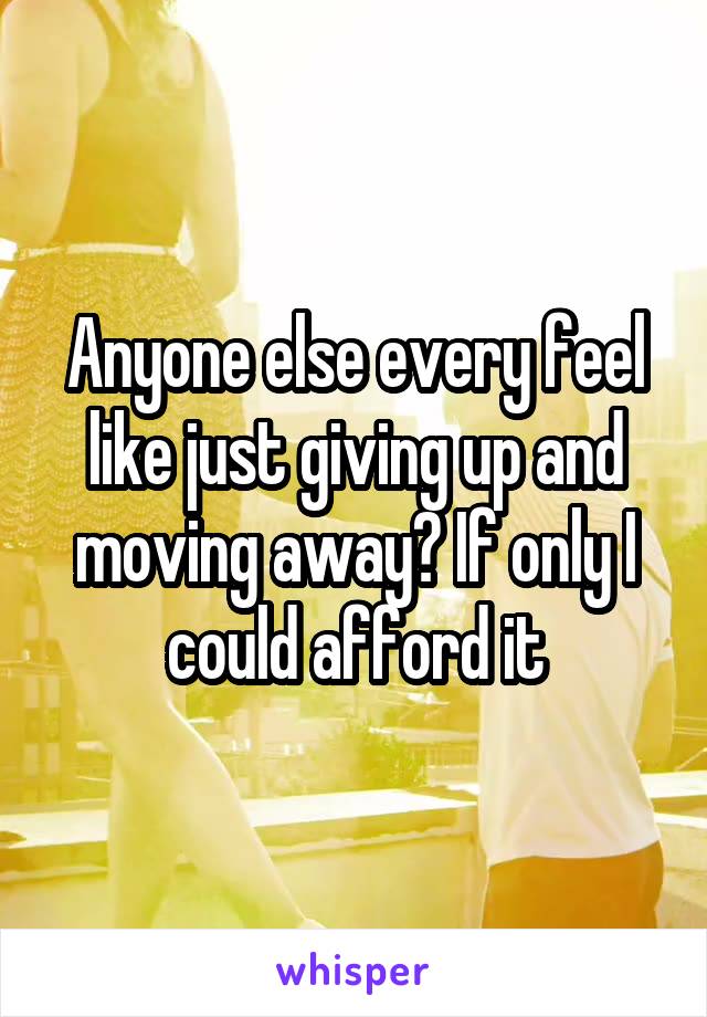 Anyone else every feel like just giving up and moving away? If only I could afford it