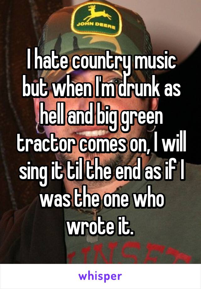 I hate country music but when I'm drunk as hell and big green tractor comes on, I will sing it til the end as if I was the one who wrote it. 