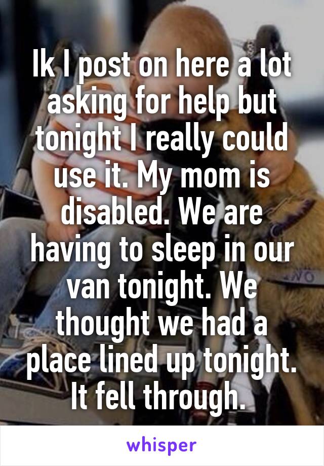 Ik I post on here a lot asking for help but tonight I really could use it. My mom is disabled. We are having to sleep in our van tonight. We thought we had a place lined up tonight. It fell through. 