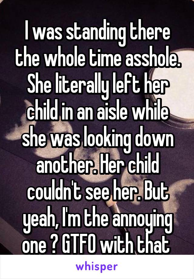 I was standing there the whole time asshole. She literally left her child in an aisle while she was looking down another. Her child couldn't see her. But yeah, I'm the annoying one 🙄 GTFO with that 