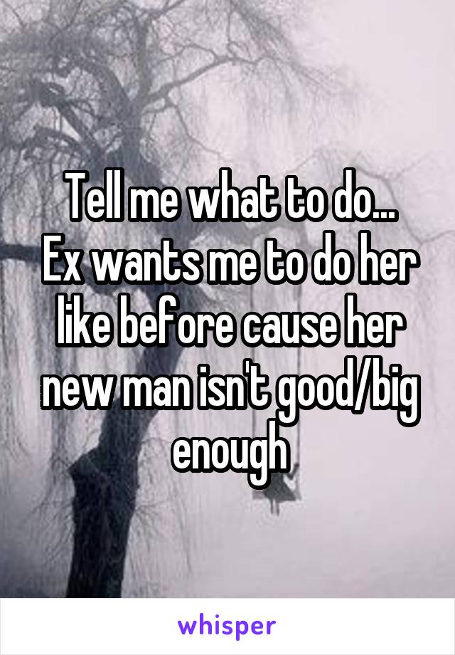 Tell me what to do...
Ex wants me to do her like before cause her new man isn't good/big enough