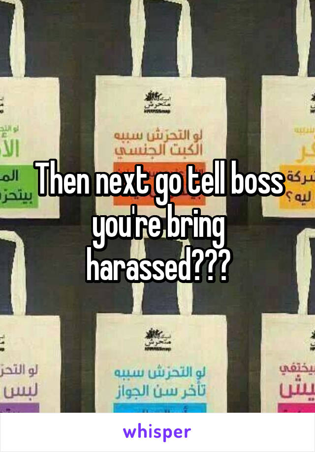 Then next go tell boss you're bring harassed???