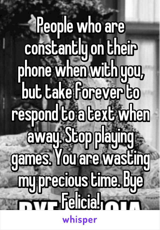 People who are constantly on their phone when with you, but take forever to respond to a text when away. Stop playing games. You are wasting my precious time. Bye Felicia!