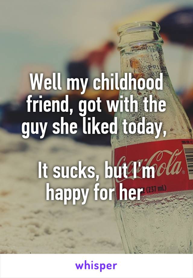 Well my childhood friend, got with the guy she liked today, 

It sucks, but I'm happy for her 