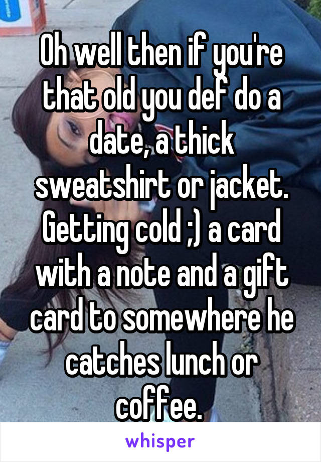 Oh well then if you're that old you def do a date, a thick sweatshirt or jacket. Getting cold ;) a card with a note and a gift card to somewhere he catches lunch or coffee. 