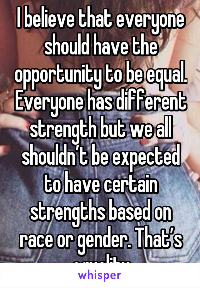 I believe that everyone should have the opportunity to be equal. Everyone has different strength but we all shouldn’t be expected to have certain strengths based on race or gender. That’s equality