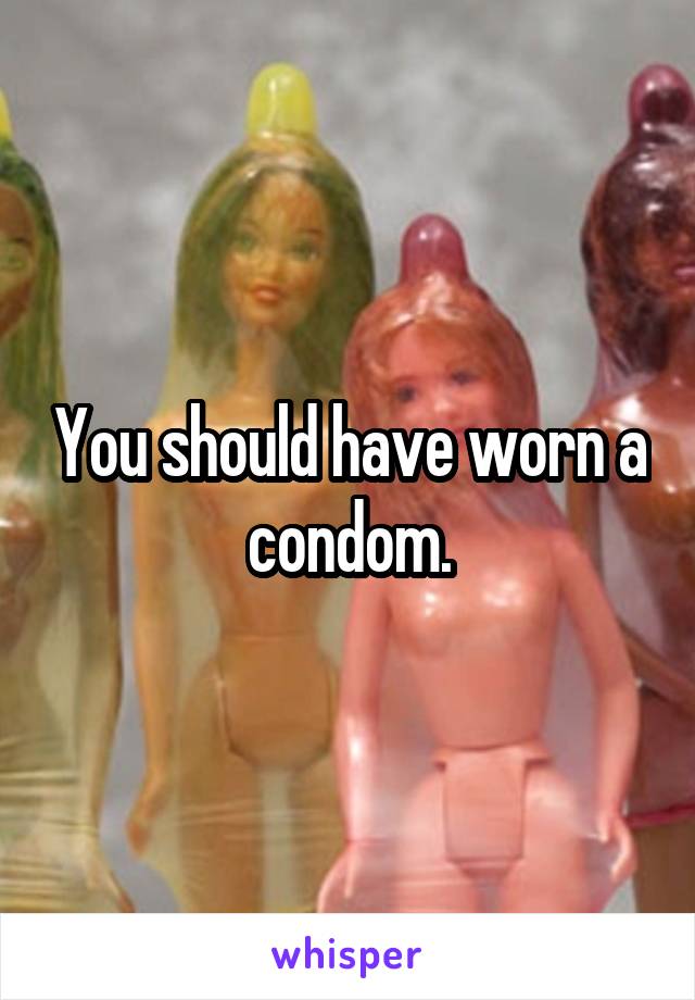 You should have worn a condom.
