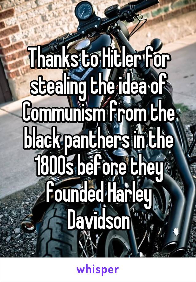 Thanks to Hitler for stealing the idea of Communism from the black panthers in the 1800s before they founded Harley Davidson