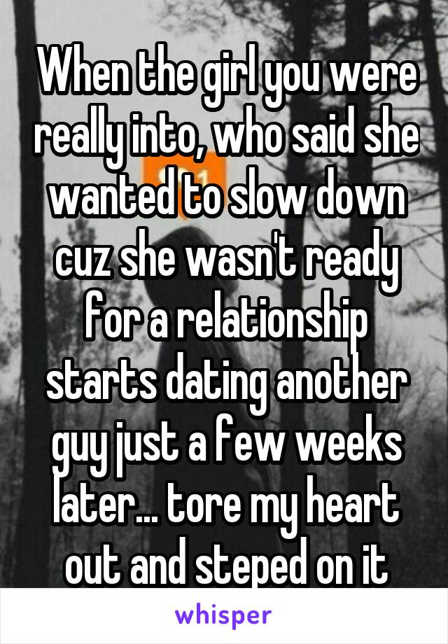 When the girl you were really into, who said she wanted to slow down cuz she wasn't ready for a relationship starts dating another guy just a few weeks later... tore my heart out and steped on it