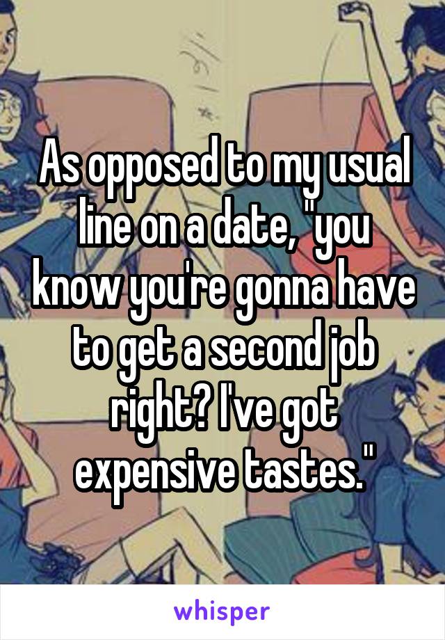 As opposed to my usual line on a date, "you know you're gonna have to get a second job right? I've got expensive tastes."