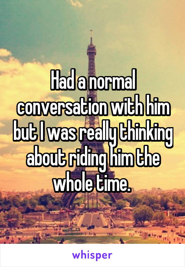 Had a normal conversation with him but I was really thinking about riding him the whole time. 