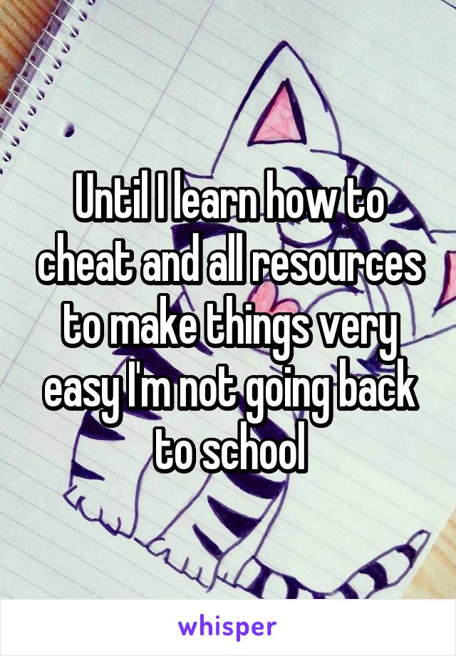 Until I learn how to cheat and all resources to make things very easy I'm not going back to school