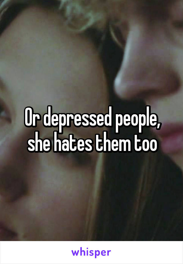 Or depressed people, she hates them too