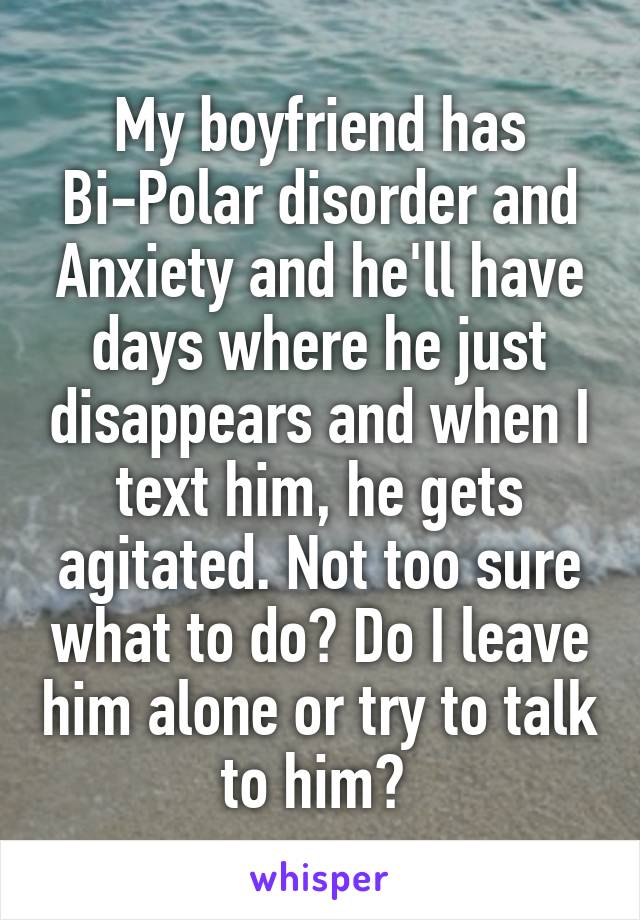 My boyfriend has Bi-Polar disorder and Anxiety and he'll have days where he just disappears and when I text him, he gets agitated. Not too sure what to do? Do I leave him alone or try to talk to him? 