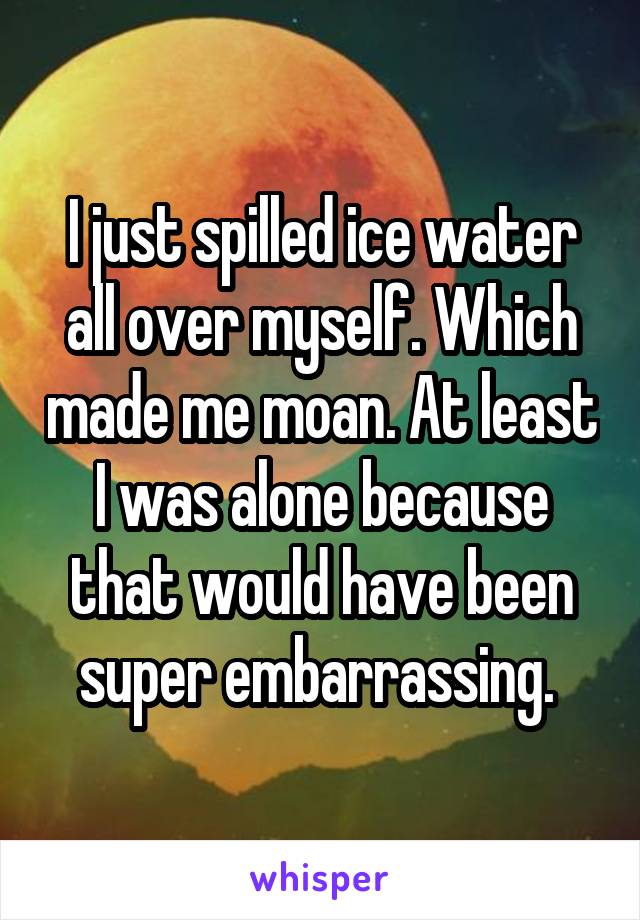 I just spilled ice water all over myself. Which made me moan. At least I was alone because that would have been super embarrassing. 