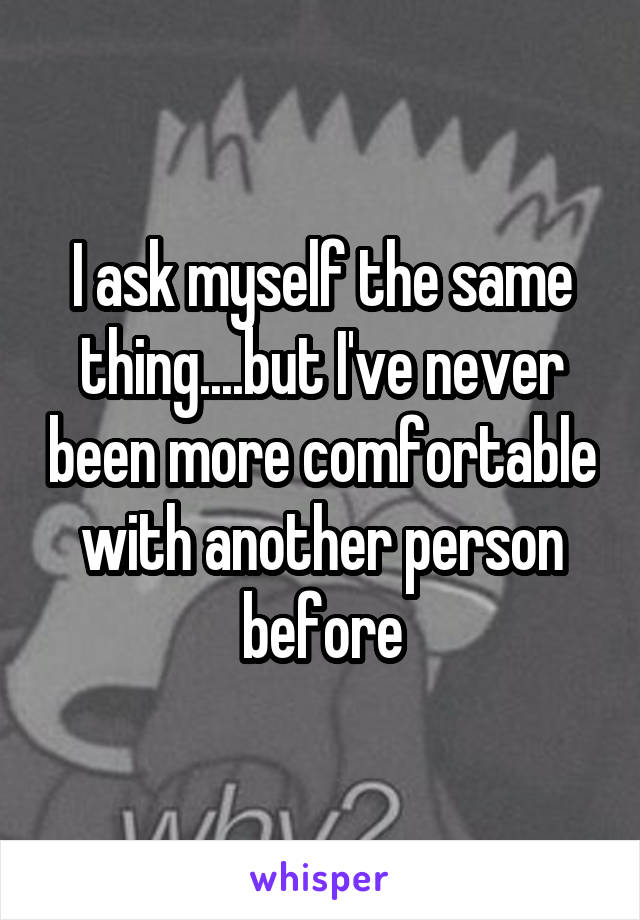 I ask myself the same thing....but I've never been more comfortable with another person before