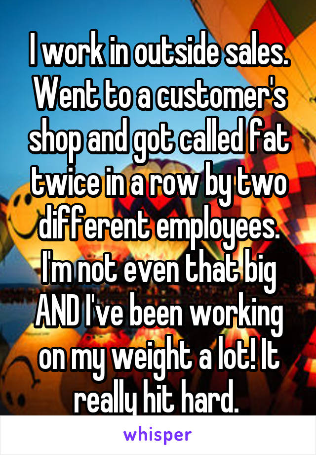 I work in outside sales. Went to a customer's shop and got called fat twice in a row by two different employees. I'm not even that big AND I've been working on my weight a lot! It really hit hard. 