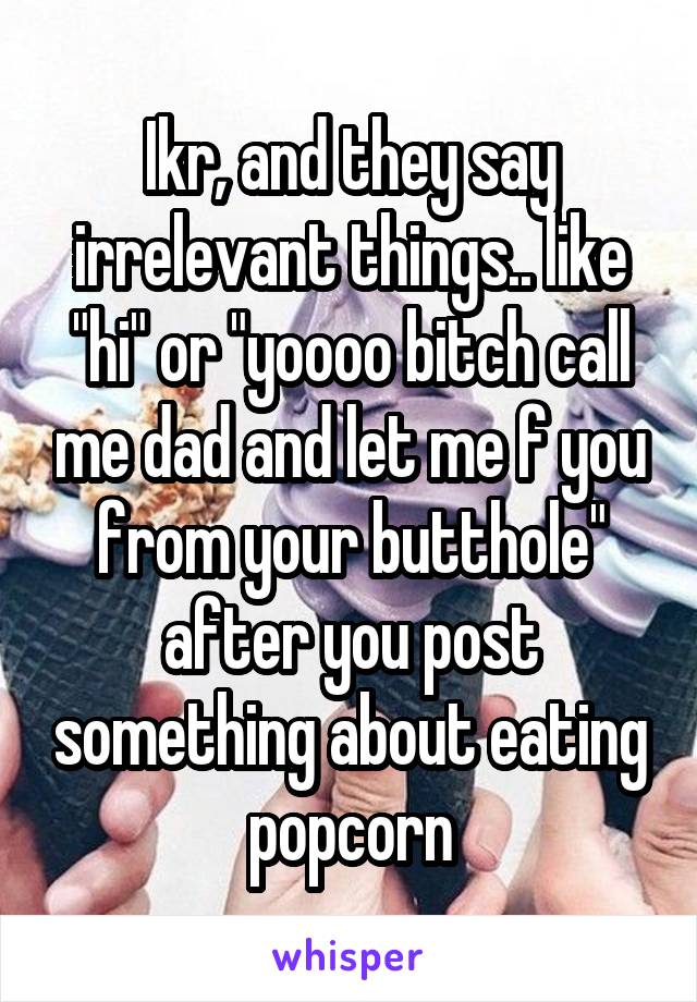 Ikr, and they say irrelevant things.. like "hi" or "yoooo bitch call me dad and let me f you from your butthole" after you post something about eating popcorn