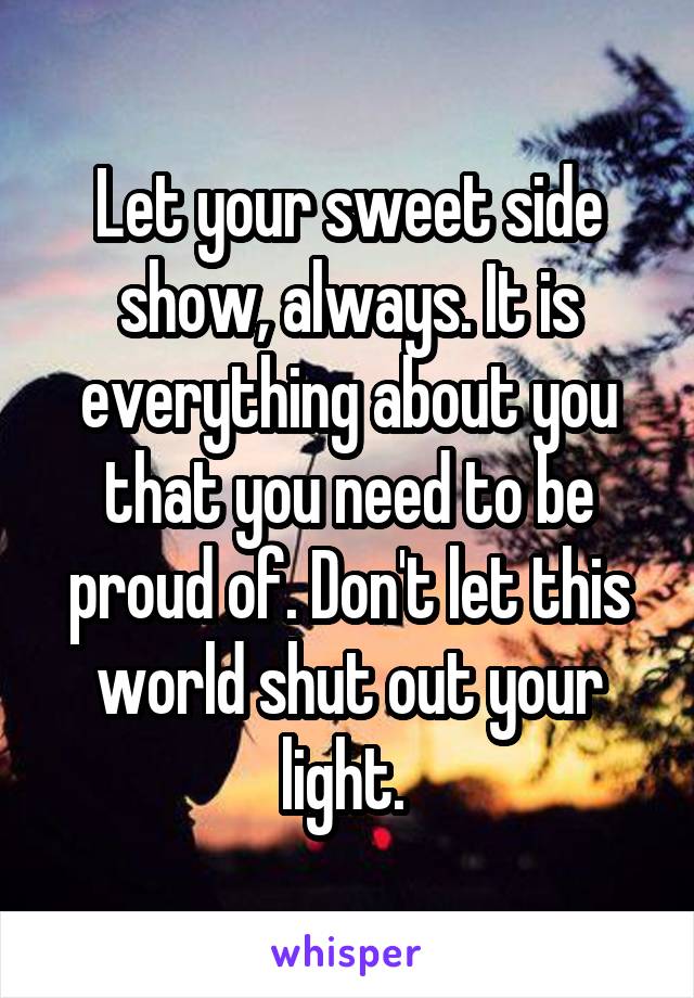 Let your sweet side show, always. It is everything about you that you need to be proud of. Don't let this world shut out your light. 