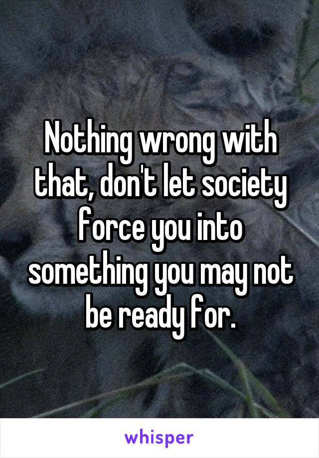 Nothing wrong with that, don't let society force you into something you may not be ready for.