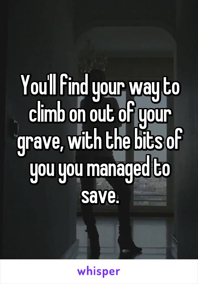 You'll find your way to climb on out of your grave, with the bits of you you managed to save.
