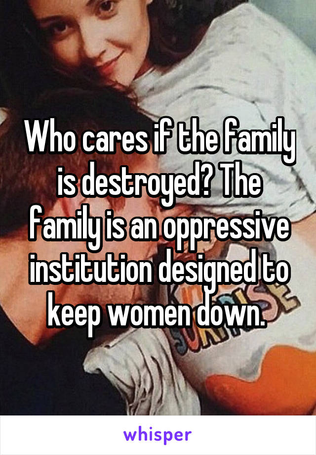 Who cares if the family is destroyed? The family is an oppressive institution designed to keep women down. 