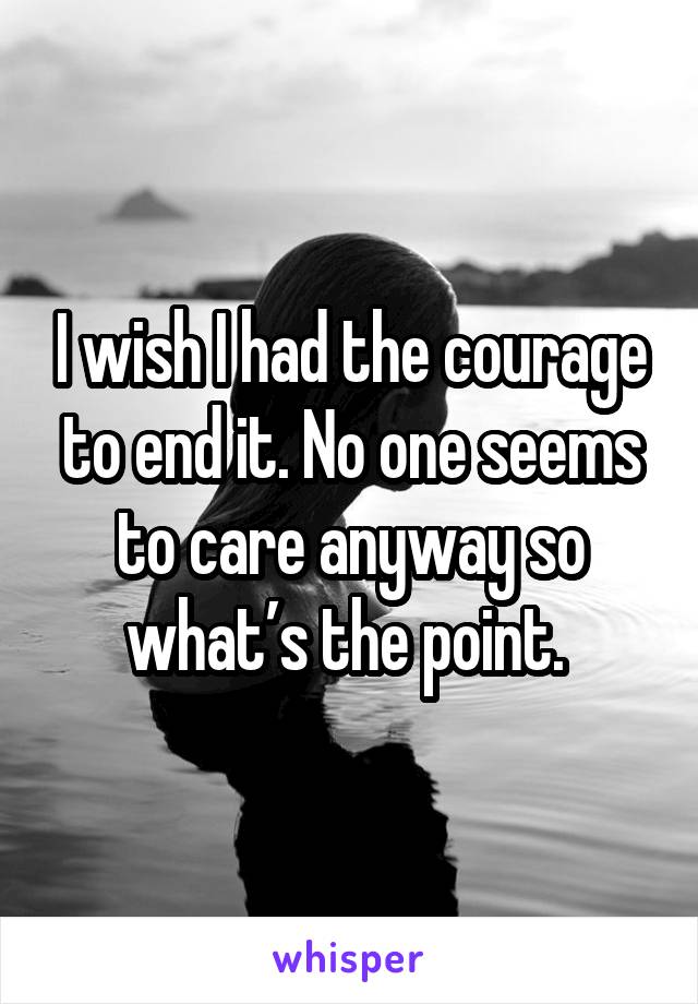 I wish I had the courage to end it. No one seems to care anyway so what’s the point. 