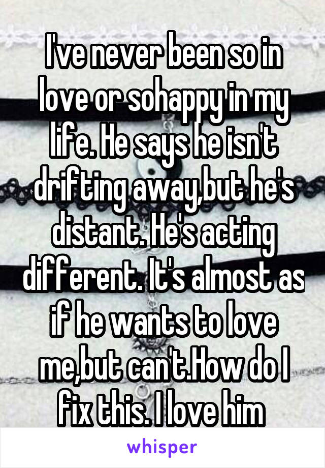I've never been so in love or sohappy in my life. He says he isn't drifting away,but he's distant. He's acting different. It's almost as if he wants to love me,but can't.How do I fix this. I love him 