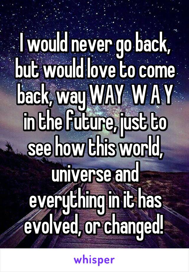 I would never go back, but would love to come back, way WAY  W A Y in the future, just to see how this world, universe and everything in it has evolved, or changed! 