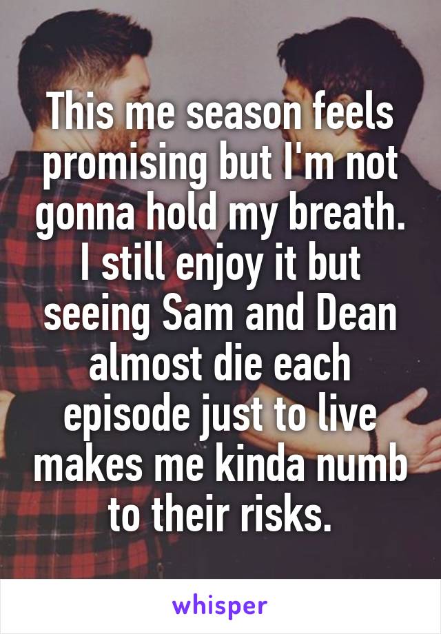This me season feels promising but I'm not gonna hold my breath. I still enjoy it but seeing Sam and Dean almost die each episode just to live makes me kinda numb to their risks.