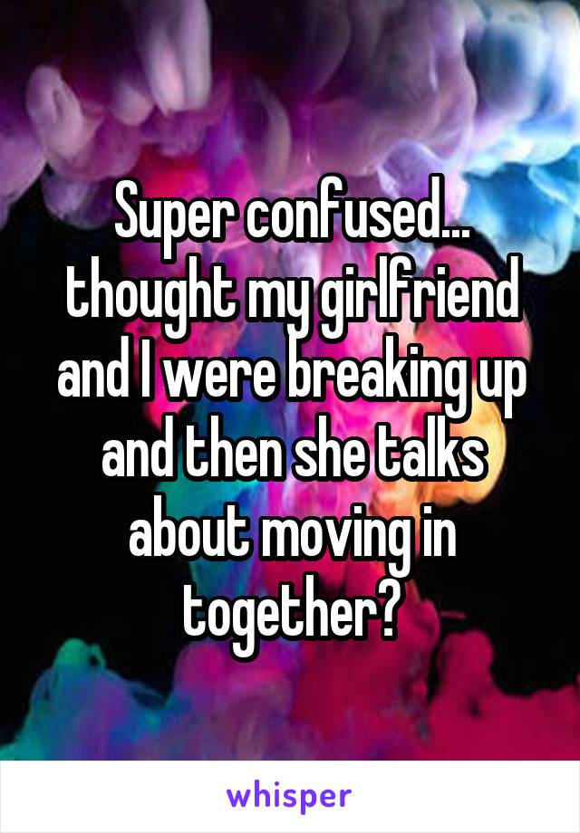 Super confused... thought my girlfriend and I were breaking up and then she talks about moving in together?