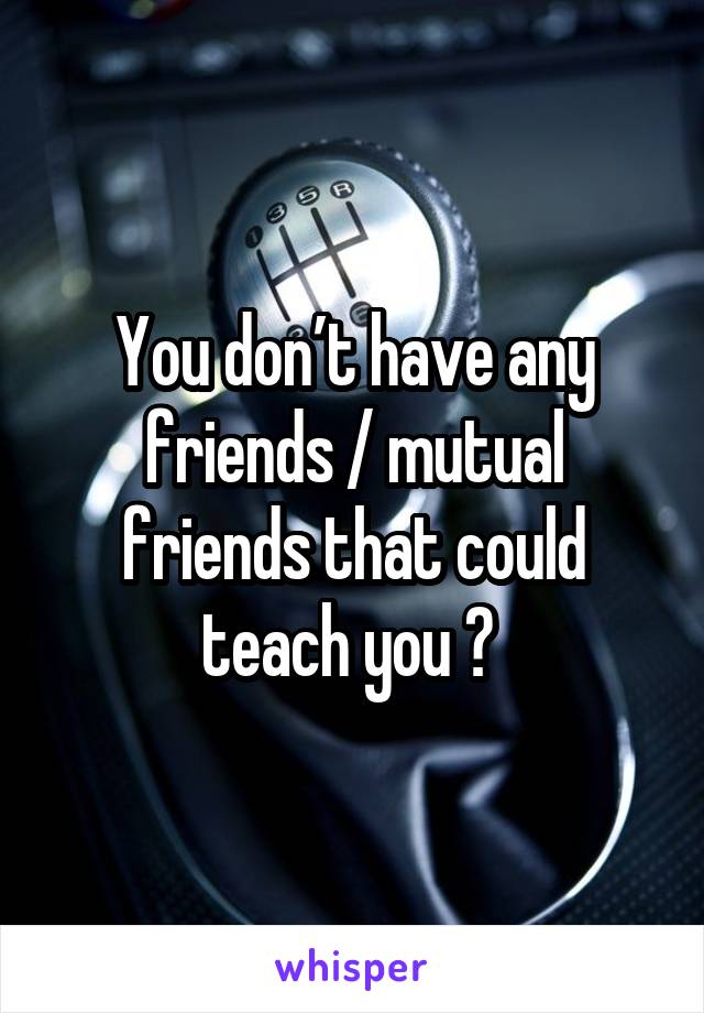 You don’t have any friends / mutual friends that could teach you ? 