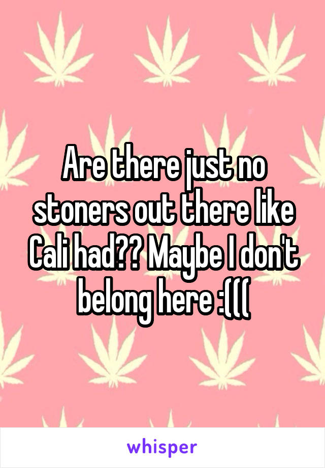 Are there just no stoners out there like Cali had?? Maybe I don't belong here :(((