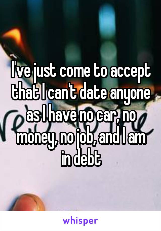 I've just come to accept that I can't date anyone as I have no car, no money, no job, and I am in debt