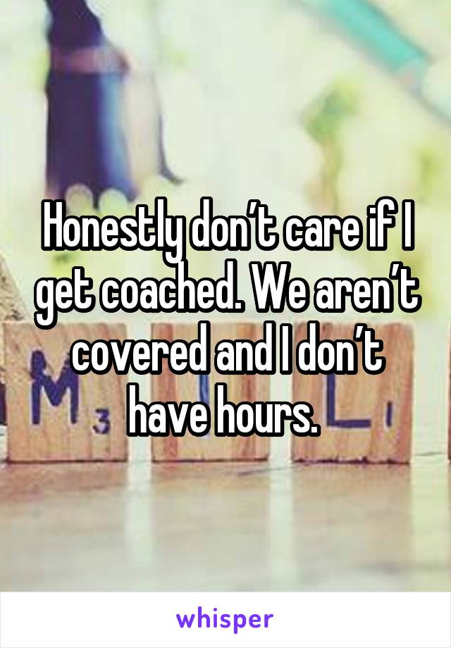 Honestly don’t care if I get coached. We aren’t covered and I don’t have hours. 
