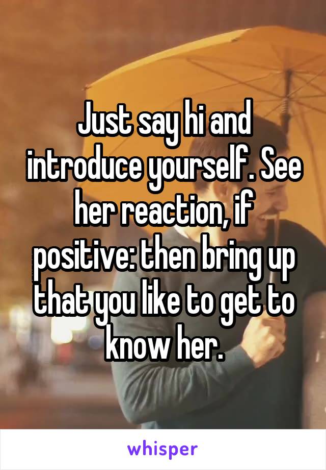 Just say hi and introduce yourself. See her reaction, if positive: then bring up that you like to get to know her.