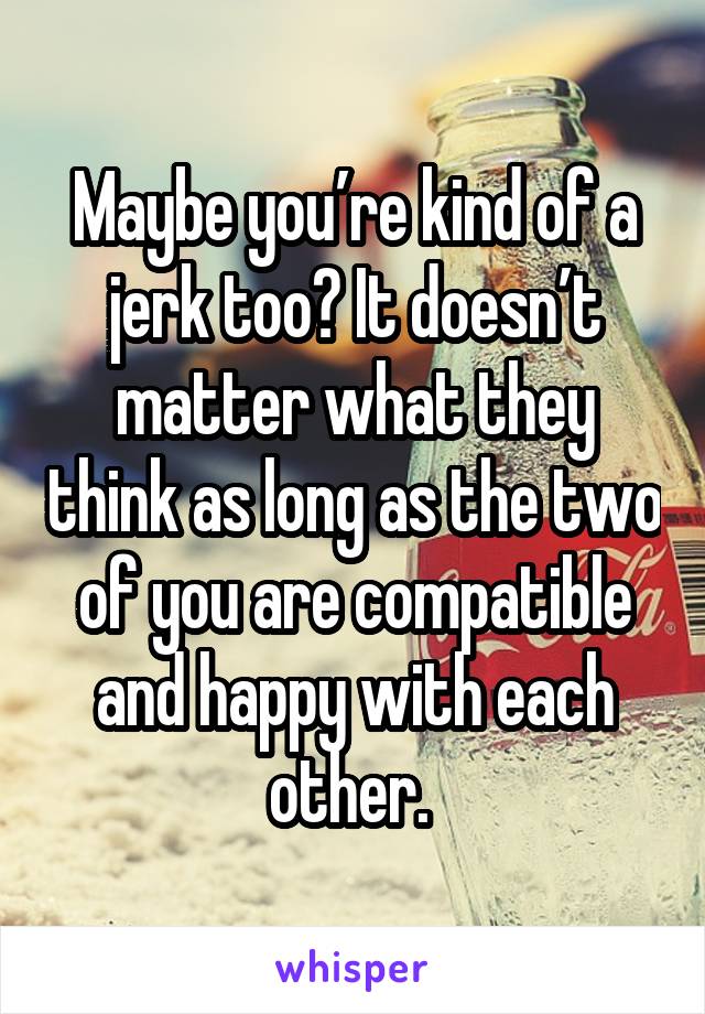Maybe you’re kind of a jerk too? It doesn’t matter what they think as long as the two of you are compatible and happy with each other. 
