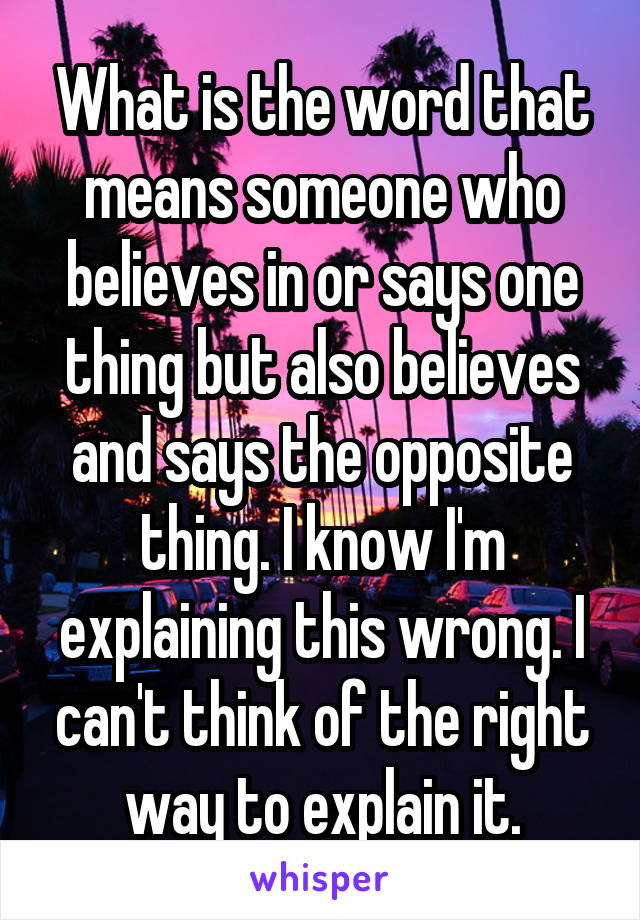 What is the word that means someone who believes in or says one thing but also believes and says the opposite thing. I know I'm explaining this wrong. I can't think of the right way to explain it.