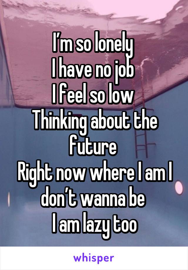 I’m so lonely 
I have no job 
I feel so low 
Thinking about the future 
Right now where I am I don’t wanna be 
I am lazy too