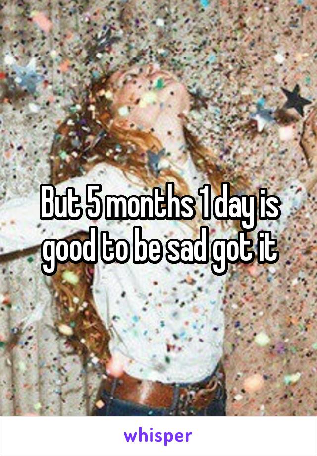 But 5 months 1 day is good to be sad got it