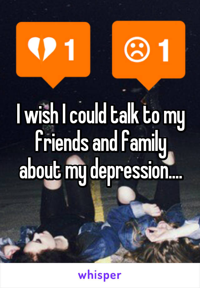 I wish I could talk to my friends and family about my depression....