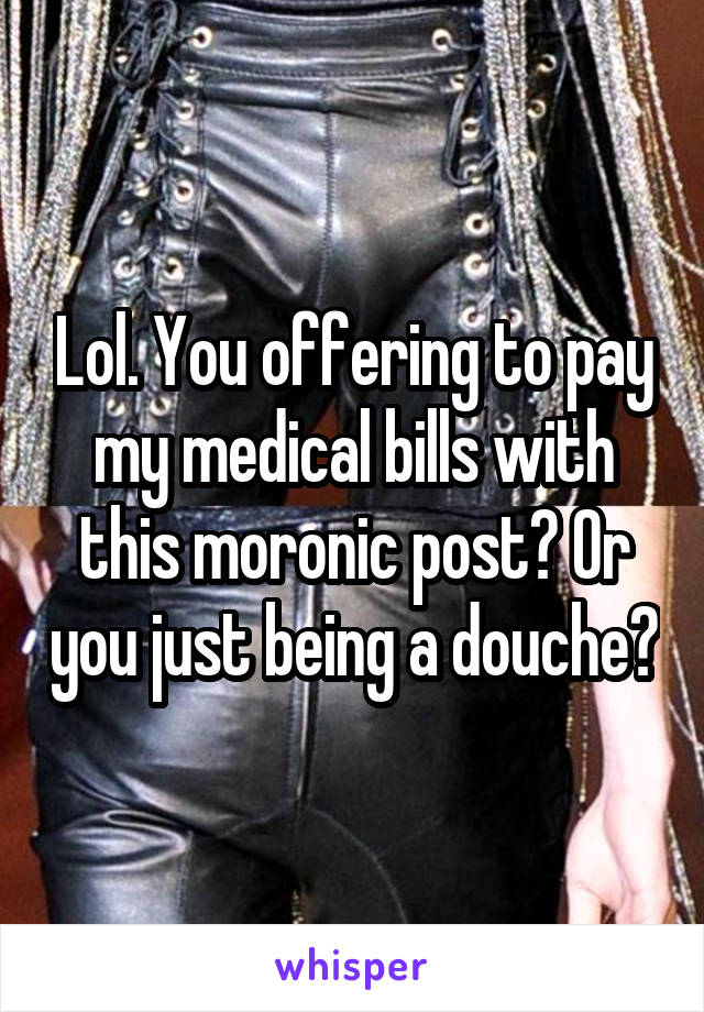Lol. You offering to pay my medical bills with this moronic post? Or you just being a douche?